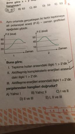 3.
90
50
20
ğuna göre x
hangisidir?
A) 67 B) 63
1
C) 60
2
Aynı ortamda gerçekleşen iki farklı tepkimeye
ait potansiyel enerji (P.E) - zaman grafikleri
aşağıdaki gibidir.
P.E (kkal)
50
40
→→ Zaman
D) 59 E) 53
10
P.E (kkal)
D) II ve III
2
B) Yalnız II
Palm
Buna göre;
1. Tepkime hızları arasındaki ilişki 1 > 2'dir.
II. Aktifleşmiş komplekslerin enerjileri arasın
daki ilişki 1 > 2'dir.
Zaman
III. Aktifleşme enerjileri arasındaki ilişki 1 = 2'dir.
yargılarından hangileri doğrudur?
A) Yalnız I
1. A
5.
E) I, II ve III
C) I ve II
2. A