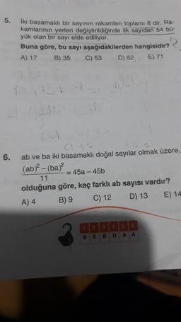 5.
6.
İki basamaklı bir sayının rakamları toplamı 8 dir. Ra-
kamlarının yerleri değiştirildiğinde ilk sayıdan 54 bü-
yük olan bir sayı elde ediliyor.
Buna göre, bu sayı aşağıdakilerden hangisidir?
A) 17 B) 35
C) 53 D) 62 E) 71
4146
ab ve ba iki basamaklı doğal sayılar olmak üzere,
(ab)²-(ba)² = 45a-45b
11
olduğuna göre, kaç farklı ab sayısı vardır?
A) 4
B) 9
C) 12
D) 13
E) 14
B
2 3 4
E
B
D
A
A