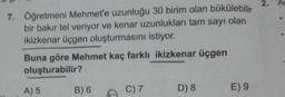 7. Öğretmeni Mehmet'e uzunluğu 30 birim olan bükülebilir
bir bakır tel veriyor ve kenar uzunlukları tam sayı olan
ikizkenar üçgen oluşturmasını istiyor.
Buna göre Mehmet kaç farklı ikizkenar üçgen
oluşturabilir?
A) 5
B) 6
C) 7
D) 8
E) 9
2.
As