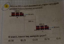 3
100 m ve 200 m uzunluğundaki K ve L trenleri aynı yönde
şekildeki hızlarla hareket etmektedir.
100 m
K
50 m/s
300 m
200 m
L
K treni L trenini kaç saniyede geçer?
A) 30
B) 25
C) 20
D) 10
→30 m/s
E) 6