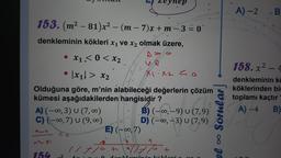 153. (m²-81)x² -
denkleminin kökleri x₁ ve x₂ olmak üzere,
AYO
X1.< 0 < x₂
we
X₁.x2 <o
●
·|x₁|> x₂
Olduğuna göre, m'nin alabileceği değerlerin çözüm
kümesi aşağıdakilerden hangisidir?
M²_81
A) (-∞0, 3) U (7,00)
C) (-∞, 7) U (9,00)
●
154 ²
Co
(m-7)x+m-3 = 0
ANIM
1/7/0+
E) (-∞, 7)
B) (-∞, -9) U (7,9)
D) (-∞, -3) U (7,9)
9
11710
+
O dan kom in in Iräkloni x 1 x
3
Sorula
8
el
A)-2
B
158. x² - 4
denkleminin ka
köklerinden bir
toplamı kaçtır
A) -4
B)