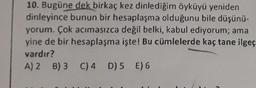 10. Bugüne dek birkaç kez dinlediğim öyküyü yeniden
dinleyince bunun bir hesaplaşma olduğunu bile düşünü-
yorum. Çok acımasızca değil belki, kabul ediyorum; ama
yine de bir hesaplaşma işte! Bu cümlelerde kaç tane ilgeç
vardır?
A) 2 B) 3 C) 4 D) 5 E) 6