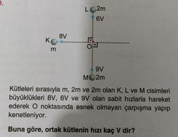 K
m
8V
L 2m
6V
LO
9V
MO2m
Kütleleri sırasıyla m, 2m ve 2m olan K, L ve M cisimleri
büyüklükleri 8V, 6V ve 9V olan sabit hızlarla hareket
ederek O noktasında esnek olmayan çarpışma yapıp
kenetleniyor.
Buna göre, ortak kütlenin hızı kaç V dir?