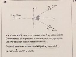 16-
3 kg 3 m/s
+y
(sin30° = sin60º = √3/2)
==
1 kg
9
1 kg
4 m/s
+ x yönünde √3 m/s hızla hareket eden 3 kg kütleli cisim
O noktasında bir iç patlama sonucu üç eşit parçaya ayrılı-
yor. Parçalardan ikisinin hızlanı verilmiştir.
4 m/s
Üçüncü parçanın hızının büyüklüğü kaç m/s dir?
1
18