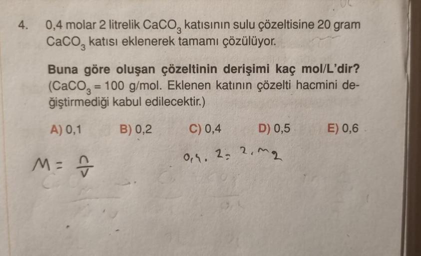 4.
0,4 molar 2 litrelik CaCO, katısının sulu çözeltisine 20 gram
CaCO3 katısı eklenerek tamamı çözülüyor.
Buna göre oluşan çözeltinin derişimi kaç mol/L'dir?
(CaCO3 = 100 g/mol. Eklenen katının çözelti hacmini de-
ğiştirmediği kabul edilecektir.)
A) 0,1
B)