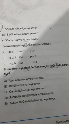 p: "Aysun kahve içmeyi sever."
q: "Betül kahve içmeyi sever."
r: "Cansu kahve içmeyi sever."
önermeleri için aşağıdaki bilgiler veriliyor.
p= 1 ise
q=1 ise
r=0 ise
Buna göre, aşağıdakilerden hangisi kesinlikle doğru
dur?
●
●
q=r
p=r'
p=q
A) Aysun kahve içm