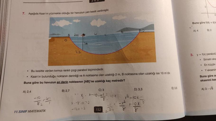 7. Aşağıda Kaan'ın yüzmekte olduğu bir havuzun yan kesiti verilmiştir.
A) 2,4
--3-4/
2
A
11.SINIF MATEMATİK
Bu kesitte verilen kırmızı renkli çizgi parabol biçimindedir.
Kaan'ın bulunduğu noktanın derinliği ve A noktasına olan uzaklığı 2 m, B noktasına ola