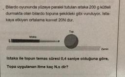 Bilardo oyununda yüzeye paralel tutulan istaka 200 g kütleli
durmakta olan bilardo topuna şekildeki gibi vuruluyor. Ista-
kaya etkiyen ortalama kuvvet 20N dur.
Istaka
Top
Zemin
Istaka ile topun temas süresi 0,4 saniye olduğuna göre,
Topa uygulanan itme kaç N.s dir?
