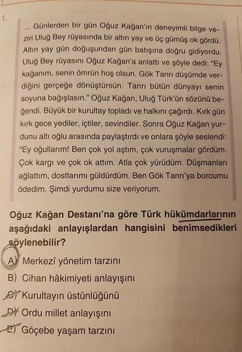 1.
***
Günlerden bir gün Oğuz Kağan'ın deneyimli bilge ve-
ziri Uluğ Bey rüyasında bir altın yay ve üç gümüş ok gördü.
Altın yay gün doğuşundan gün batışına doğru gidiyordu.
Uluğ Bey rüyasını Oğuz Kağan'a anlattı ve şöyle dedi: "Ey
kağanım, senin ömrün hoş