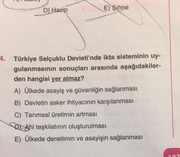 D) Hacip
E) Şihne
4. Türkiye Selçuklu Devleti'nde ikta sisteminin uy-
gulanmasının sonuçları arasında aşağıdakiler-
den hangisi yer almaz?
A) Ülkede asayiş ve güvenliğin sağlanması
B) Devletin asker ihtiyacının karşılanması
C) Tarımsal üretimin artması
DAhi teşkilatının oluşturulması
E) Ülkede denetimin ve asayişin sağlanması