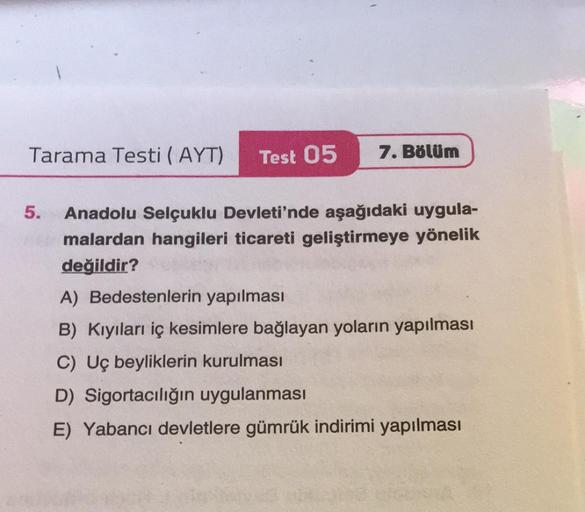 7. Bölüm
Tarama Testi (AYT) Test 05
5. Anadolu Selçuklu Devleti'nde aşağıdaki uygula-
malardan hangileri ticareti geliştirmeye yönelik
değildir?
A) Bedestenlerin yapılması
B) Kıyıları iç kesimlere bağlayan yoların yapılması
C) Uç beyliklerin kurulması
D) S