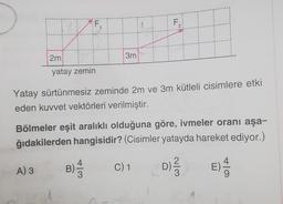 EX
2m
yatay zemin
A) 3
Yatay sürtünmesiz zeminde 2m ve 3m kütleli cisimlere etki
eden kuvvet vektörleri verilmiştir.
74
3m
Bölmeler eşit aralıklı olduğuna göre, ivmeler oranı aşa-
ğıdakilerden hangisidir? (Cisimler yatayda hareket ediyor.)
D) ²/3/3
B)
+3
F₁
C) 1