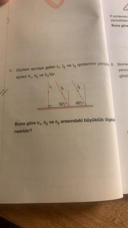 CAP
5. Düzlem aynaya gelen 1₁, 12 ve 13 işınlarının yansım 8. Birimka
açıları 0₁, 02 ve 03'tür.
50°
13
Kaynasına s
yansıdıktan
Buna göre
60%
Buna göre 0₁, 02 ve 03 arasındaki büyüklük ilişkis
nasıldır?
yansıy
gibidin