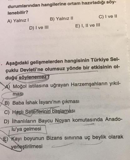 durumlarından hangilerine ortam hazırladığı söy-
lenebilir?
A) Yalnız I
D) I ve III
B) Yalnız II
C) I ve II
E) I, II ve III
1. Aşağıdaki gelişmelerden hangisinin Türkiye Sel-
çuklu Devleti'ne olumsuz yönde bir etkisinin ol-
duğu söylenemez?
Moğol istilasın