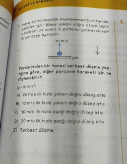ekildeki
kiliyor.
KUVVET VE HA
şekildeki gibi düşey yukarı doğru atılan cisim
Hava sürtünmesinin önemsenmediği ortamda
atıldıktan 2s sonra iç patlama geçirerek eşit
iki parçaya ayrılıyor.
30 m/s
yer
Parçalardan bir tanesi serbest düşme yap-
tığına göre, diğer parçanın hareketi için ne
söylenebilir?
(g = 10 m/s²)
A) 20 m/s lik hızla yukarı doğru düşey atış
B) 10 m/s lik hızla yukarı doğru düşey atış
C) 10 m/s lik hızla aşağı doğru düşey atış
D) 20 m/s lik hızla aşağı doğru düşey atış
Serbest düşme
3.