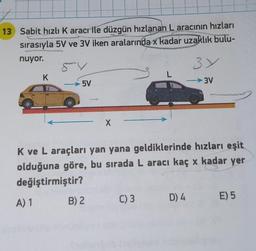 13 Sabit hızlı Karacrile düzgün hızlanan L aracının hızları
sırasıyla 5V ve 3V iken aralarında x kadar uzaklık bulu-
nuyor.
54
K
A) 1
5V
X
B) 2
K ve L araçları yan yana geldiklerinde hızları eşit
olduğuna göre, bu sırada L aracı kaç x kadar yer
değiştirmiştir?
L
C) 3
3Y
-3V
D) 4
E) 5