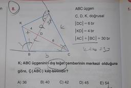 n
8.
K
4
A) 36
D
B
2X
6
b
K; ABC üçgeninin dış teğet çemberinin merkezi olduğuna
göre, Ç(ABC) kaç birimdir?
B) 40
k
C
ABC üçgen
C, D, K, doğrusal
|DC| = 6 br
|KD| = 4 br
|AC| + |BC| = 30 br
k&b=35
C) 42
D) 45
E) 54
1.