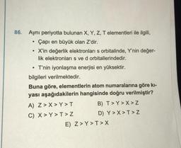 86. Aynı periyotta bulunan X, Y, Z, T elementleri ile ilgili,
Çapı en büyük olan Z'dir.
• X'in değerlik elektronları s orbitalinde, Y'nin değer-
lik elektronları s ve d orbitallerindedir.
• T'nin iyonlaşma enerjisi en yüksektir.
bilgileri verilmektedir.
Buna göre, elementlerin atom numaralarına göre kı-
yası aşağıdakilerin hangisinde doğru verilmiştir?
A) Z>X>Y>T
C) X > Y>T> Z
B) T> Y>X>Z
D) Y>X>T> Z
E) Z>Y>T> X