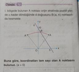 ÖRNEK 12
1. bölgede bulunan A noktası orijin etrafında pozitif yön-
de a kadar döndüğünde d doğrusunu B (a, 4) noktasın-
da kesmekte
A'
^y
O
10
B
A
No.
5
X
Buna göre, koordinatları tam sayı olan A noktasını
bulunuz. (a > 0)