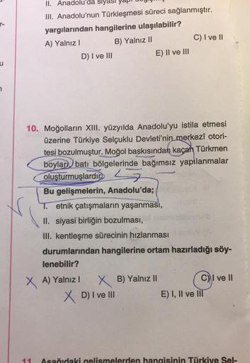 II. Anadolu'da
III. Anadolu'nun Türkleşmesi süreci sağlanmıştır.
yargılarından hangilerine ulaşılabilir?
A) Yalnız I
B) Yalnız II
D) I ve III
E) II ve III
C) I ve II
10. Moğolların XIII. yüzyılda Anadolu'yu istila etmesi
üzerine Türkiye Selçuklu Devleti'ni