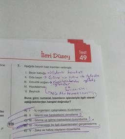 öne
bu
en
- P
eis
Yayınları
İleri Düzey
Test
49
7. Aşağıda beynin bazı kısımları verilmiştir.
1. Beyin kabuğu →istents hereket
II. Orta beyin
III. Omurilik soğanı
Gärre
IV. Hipotalamus
V. Beyincik
ve isitme ile ilestroles
Kendrindendon refleks
reflekser
ve
viscut to places her
Solun. sin.
Buna göre numaralı kısımların işlevleriyle ilgili olarak
aşağıdakilerden hangisi doğrudur?
A) - İç organların çalışmalarını düzenleme
B) II -Istemli kas hareketlerini denetleme
e) III - Görme ve işitme merkezlerini bulundurma
TV- Homeostasi ile ilgili düzenlemeleri gerçekleştirme
EV-Zeka ve hafıza olaylarını düzenleme