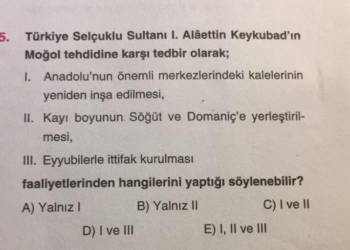 5. Türkiye Selçuklu Sultanı I. Alâettin Keykubad'ın
Moğol tehdidine karşı tedbir olarak;
I. Anadolu'nun önemli merkezlerindeki kalelerinin
yeniden inşa edilmesi,
II. Kayı boyunun. Söğüt ve Domaniç'e yerleştiril-
mesi,
III. Eyyubilerle ittifak kurulması
faa