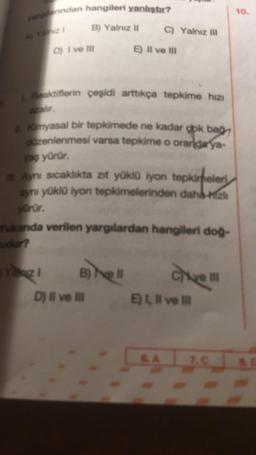 yandan hangileri yanlıştır?
Al Yaz 1 B) Yalnız II
D) I ve Ill
Yanız 1
L Reaktiflerin çeşidi arttıkça tepkime hızı
1. Kimyasal bir tepkimede ne kadar çok bağ
düzenlenmesi varsa tepkime o oranda ya-
vaş yürür.
C) Yalnız II
Aynı sıcaklıkta zıt yüklü İyon tepkimeler
aynı yüklü iyon tepkimelerinden daha-hizli
yürür.
Yukanda verilen yargılardan hangileri doğ-
B) Nell
E) II ve III
D) Il ve Ill
Chive I
E) I, II ve Ill
7.C
10.