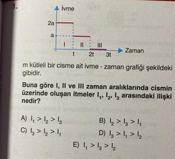 1.
2a
a
İvme
|||
2t 3t
m kütleli bir cisme ait ivme - zaman grafiği şekildeki
gibidir.
|
A) 1,₁ > 1₂ > 13
C) 13 > 12 > 1₁
t
||
Buna göre I, II ve III zaman aralıklarında cismin
üzerinde oluşan itmeler 1₁, 12, 13 arasındaki ilişki
nedir?
Zaman
B) 12₂ > 13 > 1₁
D) 13 >₁ > 1₂
E) ₁ > 13 > 1₂