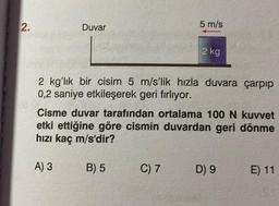 2.
Duvar
A) 3
2 kg'lık bir cisim 5 m/s'lik hızla duvara çarpıp
0,2 saniye etkileşerek geri fırlıyor.
5 m/s
Cisme duvar tarafından ortalama 100 N kuvvet
etki ettiğine göre cismin duvardan geri dönme
hızı kaç m/s'dir?
B) 5
2 kg
C) 7
D) 9
E) 11