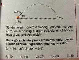 3.
40 m/s
30°
2 kg
Sürtünmelerin önemsenmediği ortamda yerden
40 m/s lik hızla 2 kg lik cisim eğik olarak atıldığında
izlediği yol şekildeki gibidir.
Yer
Buna göre cismin yere çarpıncaya kadar geçen
sürede üzerine uygulanan itme kaç N.s dir?
(g = 10 m/s², sin 30° = 0,5)
A) 10
C) 30
B) 20
D) 60
E) 80
