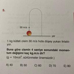 5.
30 m/s
777777777 yer
1 kg kütleli cisim 30 m/s hızla düşey yukarı fırlatılı-
yor.
Buna göre cismin 4 saniye sonundaki momen-
tum değişimi kaç kg.m/s dir?
(g = 10m/s², sürtünmeler önemsizdir.)
A) 40
B) 50
C) 60
D) 70
E) 80