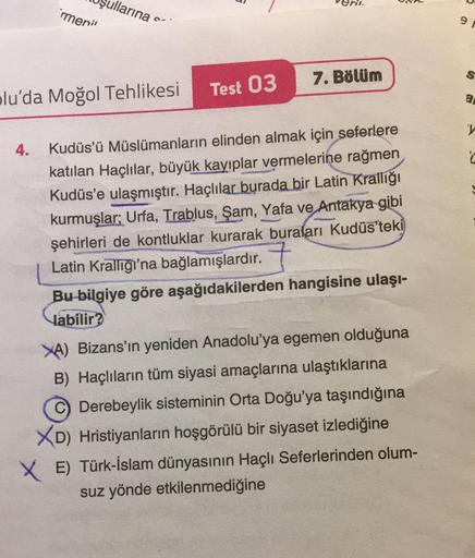 rmenil
4.
ullarına
S
plu'da Moğol Tehlikesi
Test 03
7. Bölüm
Kudüs'ü Müslümanların elinden almak için seferlere
katılan Haçlılar, büyük kayıplar vermelerine rağmen
Kudüs'e ulaşmıştır. Haçlılar burada bir Latin Krallığı
kurmuşlar; Urfa, Trablus, Şam, Yafa v