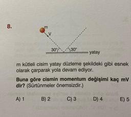 8.
m
A) 1
30%
30°
m kütleli cisim yatay düzleme şekildeki gibi esnek
olarak çarparak yola devam ediyor.
B) 2
777 yatay
Buna göre cismin momentum değişimi kaç mV
dir? (Sürtünmeler önemsizdir.)
C) 3
D) 4
E) 5