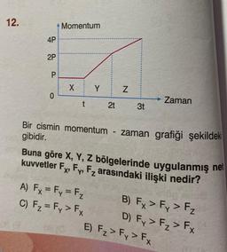 12.
4P
2P
P
0
Momentum
X
t
Y
2t
A) Fx = Fy = F₂
C) F₂ = Fy > Fx
N
3t
Bir cismin momentum - zaman grafiği şekildeki
gibidir.
→ Zaman
Buna göre X, Y, Z bölgelerinde uygulanmış net
kuvvetler F, Fy, F₂ arasındaki ilişki nedir?
B) Fx > Fy > F₂
D) Fy > F₂ > Fx
E) F₂ > Fy > Fx