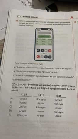 100/(20:00)
A)
B)
C)
D)
E)
TYT DENEME SINAVI
13. Deniz'in telefonundaki tüm numaralar silinmiştir. Deniz'i gün içerisinde
üç farklı kişi aramış ve arayan numaralara ait bilgilerin görünümü
aşağıda verilmiştir.
Cevapsız Çağrı
05.........7296
05.........8519
05.........3752
12.03
Arslan
Arslan
Ahmet
Ahmet
Rümeysa
O
15.58
14.16
Rümeysa
Ahmet
12.03
14.16
15.21
Deniz'i arayan numaralarla ilgili,
p: "Arslan'ın numarasının son dört hanesinin toplamı tek sayıdır."
q: "Deniz'i son arayan numara Rümeysa'ya aittir."
r: "Ahmet'in numarasının son dört hanesi 4'e tam bölünebilmektedir."
önermeleri veriliyor.
(p' q) (q v r') önermesi yanlış olduğuna göre, Deniz'i arayan
numaraların ait olduğu kişi bilgileri aşağıdakilerden hangisi
olabilir?
Rümeysa
Arslan
Ahmet
A
15.21
Ahmet
Rümeysa
Arslan
15. C
&
Rümeysa
Arslan