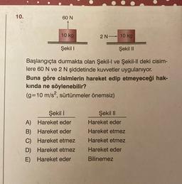 10.
60 N
10 kg
2 N 10 kg
Şekil I
Şekil II
Başlangıçta durmakta olan Şekil-l ve Şekil-ll deki cisim-
lere 60 N ve 2 N şiddetinde kuvvetler uygulanıyor.
Buna göre cisimlerin hareket edip etmeyeceği hak-
kında ne söylenebilir?
(g= 10 m/s², sürtünmeler önemsiz)
Şekil 1
A)
Hareket eder
B) Hareket eder
C)
Hareket etmez
D) Hareket etmez
E) Hareket eder
Şekil II
Hareket eder
Hareket etmez
Hareket etmez
Hareket eder
Bilinemez
