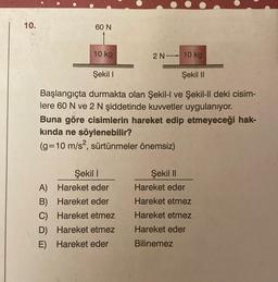 10.
60 N
10 kg
2 N 10 kg
Şekil I
Şekil II
Başlangıçta durmakta olan Şekil-l ve Şekil-ll deki cisim-
lere 60 N ve 2 N şiddetinde kuvvetler uygulanıyor.
Buna göre cisimlerin hareket edip etmeyeceği hak-
kında ne söylenebilir?
(g= 10 m/s², sürtünmeler önemsiz)
Şekil 1
A)
Hareket eder
B) Hareket eder
C)
Hareket etmez
D) Hareket etmez
E) Hareket eder
Şekil II
Hareket eder
Hareket etmez
Hareket etmez
Hareket eder
Bilinemez