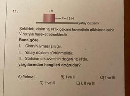 11.
-V
A) Yalnız I
yatay düzlem
Şekildeki cisim 12 N'lik çekme kuvvetinin etkisinde sabit
V hızıyla hareket etmektedir.
Buna göre,
I. Cismin ivmesi sıfırdır.
II. Yatay düzlem sürtünmelidir.
III. Sürtünme kuvvetinin değeri 12 N'dır.
yargılarından hangileri doğrudur?
F=12 N
D) II ve III
B) I ve II
E) I, II ve III
C) I ve III