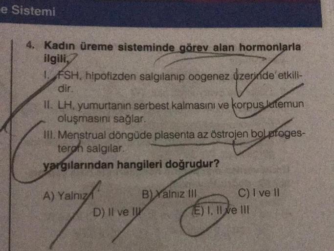 e Sistemi
4. Kadın üreme sisteminde görev alan hormonlarla
ilgili,
1. FSH, hipofizden salgılanıp oogenez üzerinde etkili-
dir.
II. LH, yumurtanın serbest kalmasını ve korpus latemun
oluşmasını sağlar.
III. Menstrual döngüde plasenta az östrojen bolproges-