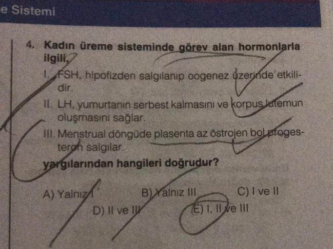 e Sistemi
4. Kadın üreme sisteminde görev alan hormonlarla
ilgili,
1. FSH, hipofizden salgılanıp oogenez üzerinde etkili-
dir.
II. LH, yumurtanın serbest kalmasını ve korpus latemun
oluşmasını sağlar.
III. Menstrual döngüde plasenta az östrojen bolproges-
