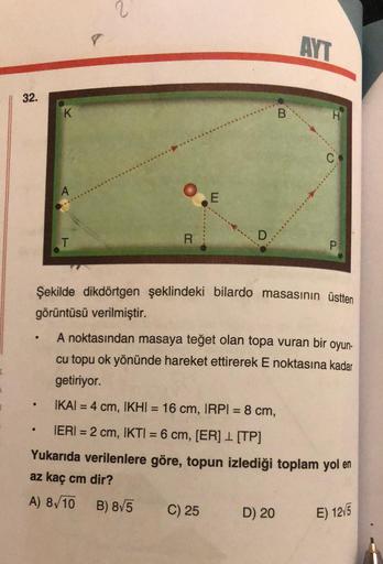 32.
·
K
●
T
●
8
2
R
Şekilde dikdörtgen şeklindeki bilardo masasının üstten
görüntüsü verilmiştir.
B) 8√5
E
A noktasından masaya teğet olan topa vuran bir oyun-
cu topu ok yönünde hareket ettirerek E noktasına kadar
getiriyor.
IKAI = 4 cm, IKHI = 16 cm, IRP