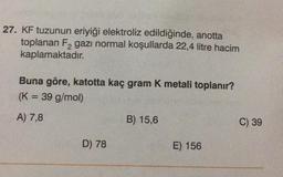 27. KF tuzunun eriyiği elektroliz edildiğinde, anotta
toplanan F₂ gazı normal koşullarda 22,4 litre hacim
kaplamaktadır.
Buna göre, katotta kaç gram K metali toplanır?
(K = 39 g/mol)
A) 7,8
D) 78
B) 15,6
E) 156
C) 39