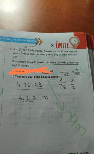 esin Olay ve Olasılık Hesabı
3
» ÜNİTE
* 19
17. A = 28.52.72 eşitliğinde, A sayısının pozitif tam sayı çar-
panları özdeş toplar üzerine yazılıp boş bir kutu içine atılı-
yor.
1
I
Bu kutudan rastgele çekilen bir topun üzerinde yazan sayı
ile ilgili olarak,