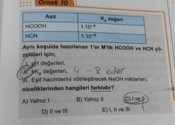 Ornek 10
Asit
HCOOH
HCN
Aynı koşulda hazırlanan 1'er M'lik HCOOH ve HCN çö-
zeltileri için;
A) Yalnız I
Ka değeri
1.10-4
1.10-8
I. pH değerleri,
Wok değerleri, 4-8 eder
III. Eşit hacimlerini nötrleştirecek NaOH miktarları,
niceliklerinden hangileri farklıdır?
B) Yalnız II
D) II ve III
C) I ve II
E) I, II ve III
sblim Rod