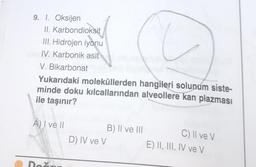 9. 1. Oksijen
II. Karbondioksit
III. Hidrojen iyonu
IV. Karbonik asit
V. Bikarbonat
Yukarıdaki moleküllerden hangileri solunum siste-
minde doku kılcallarından alveollere kan plazması
ile taşınır?
A) I ve II
Do
D) IV ve V
B) II ve III
C) II ve V
E) II, III, IV ve V