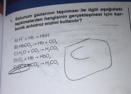 1. Solunum gazlarının taşınması ile ilgili aşağıdaki
tepkimelerden hangisinin gerçekleşmesi için kar-
bonik anhidroz enzimi kullanılır?
A) H+Hb→ HbH
2
B) HbCO, → Hb + CO,
C) H₂O + CO₂ → H₂CO3
D) O₂ + Hb → HbO₂
EXHCO3 → H₂CO3
->
C
sion