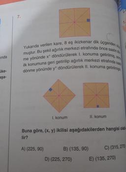 inda
jke-
aşa-
7.
sonra
Yukarıda verilen kare, 8 eş ikizkenar dik üçgenden o
muştur. Bu şekil ağırlık merkezi etrafında önce saatin dön
me yönünde x° döndürülerek I. konuma getirilmiş, s
ilk konumuna geri getirilip ağırlık merkezi etrafında saat
dönme yönünde yº döndürülerek II. konuma getirilmiştir.
1. konum
A) (225, 90)
B) (135, 90)
II. konum
Buna göre, (x, y) ikilisi aşağıdakilerden hangisi olabi
lir?
D) (225, 270)
V
1.
E) (135, 270)
C) (315,270)