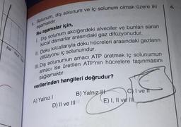 1. Solunum, dış solunum ve iç solunum olmak üzere iki
aşamalıdır.
Bu aşamalar için,
1. Dış solunum akciğerdeki alveoller ve bunları saran
kılcal damarlar arasındaki gaz difüzyonudur.
II. Doku kılcallarıyla doku hücreleri arasındaki gazların
difüzyonu iç solunumdur.
III. Dış solunumun amacı ATP üretmek iç solunumun
amacı ise üretilen ATP'nin hücrelere taşınmasını
sağlamaktır.
verilerinden hangileri doğrudur?
Atar Kical Toy
A) Yalnız I
D) II ve III
B) Yalnız
CI ve it
E) I, II ve II
4.