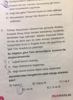 Danişmentlilerin eg
Anadolu'da han, hamam, kervansaray gibi bayın-
dırlık hizmetlerinin yapılması
D) Doğu'dan gelen Türkmen boylarının iskân edilmesi
E) Miryokefalon Savaşı'nda Bizans'ın savunmaya
çekilmesi
6. Türkiye Selçukluları Dönemi'nde güneyde Antalya,
kuzeyde Sinop liman kentleri fethedilmiş; buralarda
tersaneler inşa edilmiştir. Alâettin Keykubat Döne-
mi'nde de deniz aşırı bir sefer sonrası Karadeniz'in
kuzeyindeki Kırım'ın Suğdak limanı ele geçirilmiş ve
İpek Yolu Anadolu'ya çekilmiştir.
Bu bilgilere göre Türk denizciliğinin Anadolu'da
oluşturulmasında;
VI
I. coğrafi konum avantajı,
XII. Haçlı Seferlerinin başlaması,
III. doğu ticaret yoluna hâkim olma düşüncesi
durumlarından hangilerinin etkili olduğu söylene-
bilir?
A) Yalnız I
(0
B) Yalnız III
I ve III
C) I ve II
E) I, II ve III
PUANYAYINLARI