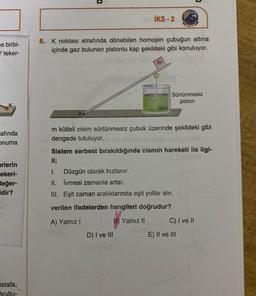 e birbi-
Y teker-
afında
onuma
erlerin
ekeri-
değer-
dir?
stafa,
Srulty-
U
İKS - 2
8. K noktası etrafında dönebilen homojen çubuğun altına
içinde gaz bulunan pistonlu kap şekildeki gibi konuluyor.
m
D) I ve III
Gaz
Sürtünmesiz
piston
m kütleli cisim sürtünmesiz çubuk üzerinde şekildeki gibi
dengede tutuluyor.
Sistem serbest bırakıldığında cismin hareketi ile ilgi-
li;
I.
Düzgün olarak hızlanır.
II. İvmesi zamanla artar.
III. Eşit zaman aralıklarında eşit yollar alır.
verilen ifadelerden hangileri doğrudur?
A) Yalnız I
B) Yalnız II
C) I ve II
E) II ve III